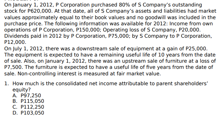 On January 1, 2012, P Corporation purchased 80% of S Company's outstanding
stock for P620,000. At that date, all of S Company's assets and liabilities had market
values approximately equal to their book values and no goodwill was included in the
purchase price. The following information was available for 2012: Income from own
operations of P Corporation, P150,000; Operating loss of S Company, P20,000.
Dividends paid in 2012 by P Corporation, P75,000; by S Company to P Corporation,
P12,000.
On July 1, 2012, there was a downstream sale of equipment at a gain of P25,000.
The equipment is expected to have a remaining useful life of 10 years from the date
of sale. Also, on January 1, 2012, there was an upstream sale of furniture at a loss of
P7,500. The furniture is expected to have a useful life of five years from the date of
sale. Non-controlling interest is measured at fair market value.
1. How much is the consolidated net income attributable to parent shareholders'
equity?
A. P97,250
B. P115,050
C. P112,250
D. P103,050
