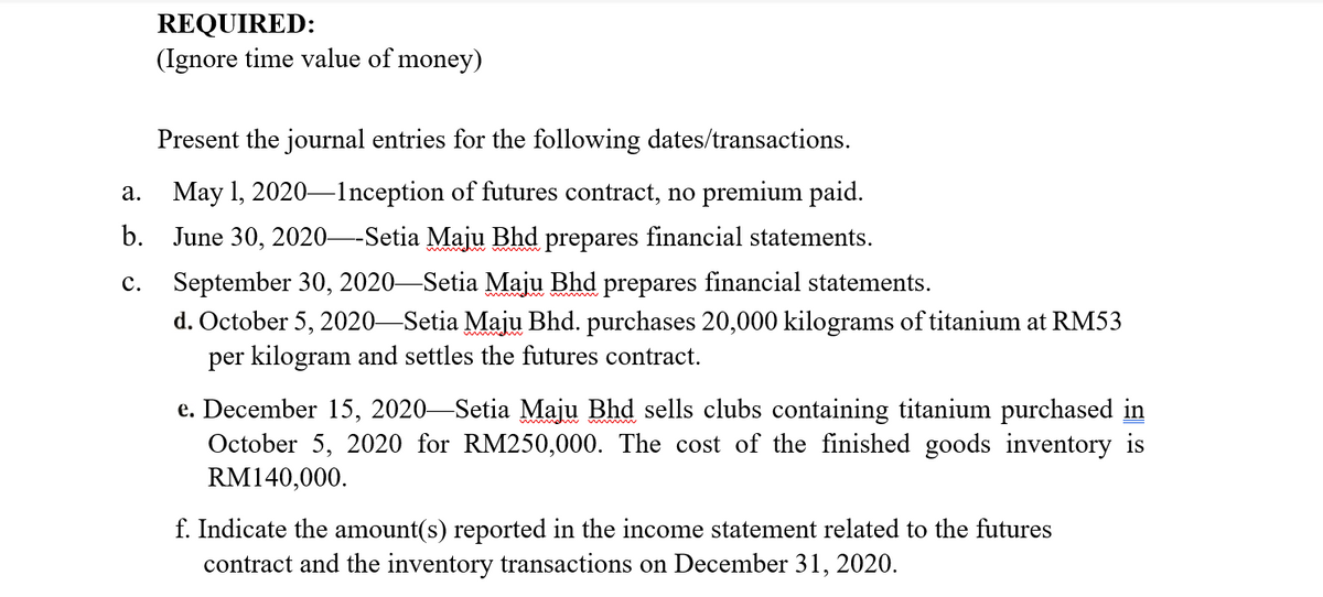 REQUIRED:
(Ignore time value of money)
Present the journal entries for the following dates/transactions.
May 1, 2020–lnception of futures contract, no premium paid.
а.
b. June 30, 2020–-Setia Maju Bhd prepares financial statements.
September 30, 2020-Setia Maju Bhd prepares financial statements.
d. October 5, 2020-Setia Majų Bhd. purchases 20,000 kilograms of titanium at RM53
per kilogram and settles the futures contract.
с.
e. December 15, 2020-Setia Maju Bhd sells clubs containing titanium purchased in
October 5, 2020 for RM250,000. The cost of the finished goods inventory is
RM140,000.
f. Indicate the amount(s) reported in the income statement related to the futures
contract and the inventory transactions on December 31, 2020.
