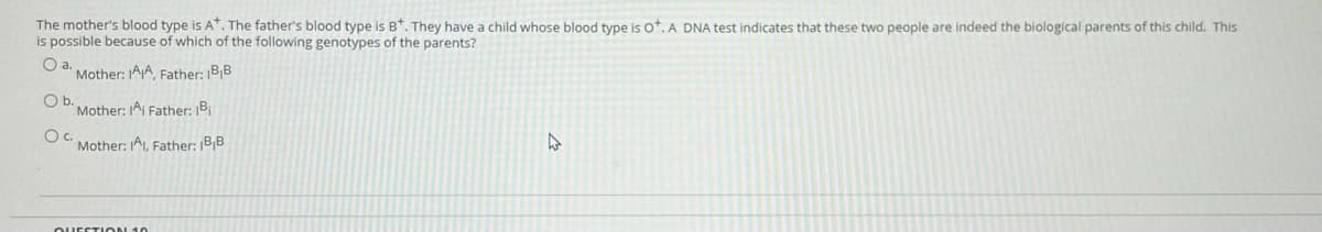 The mother's blood type is A. The father's blood type is B*. They have a child whose blood type is ot. A DNA test indicates that these two people are indeed the biological parents of this child. This
is possible because of which of the following genotypes of the parents?
Oa.
Mother: AA Father: BB
Ob.
Mother: IAi Father: B
Mother: 1AI, Father: |B¡B
QUESTION 10
