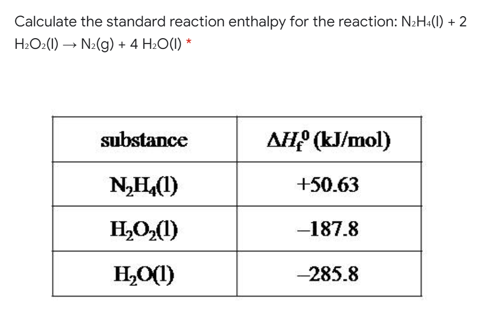 Calculate the standard reaction enthalpy for the reaction: N2H«(1) + 2
H2O2(1) → N2(g) + 4 H2O(I) *
substance
AH? (kJ/mol)
N,H(1)
+50.63
HO,(1)
-187.8
H,O(1)
-285.8
