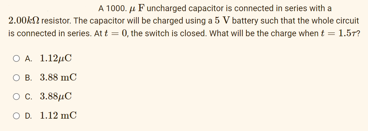 A 1000. µ F uncharged capacitor is connected in series with a
2.00KN resistor. The capacitor will be charged using a 5 V battery such that the whole circuit
is connected in series. At t = 0, the switch is closed. What will be the charge when t = 1.5T?
О А. 1.12шС
оВ. 3.88 mC
ос. 3.88дС
O D. 1.12 mC
