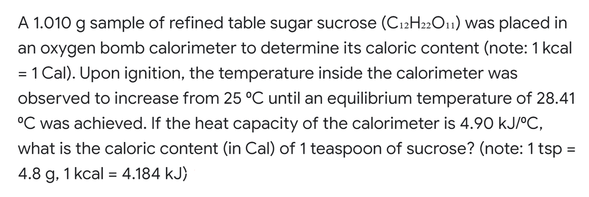 A 1.010 g sample of refined table sugar sucrose (C12H22O11) was placed in
an oxygen bomb calorimeter to determine its caloric content (note: 1 kcal
= 1 Cal). Upon ignition, the temperature inside the calorimeter was
observed to increase from 25 °C until an equilibrium temperature of 28.41
°C was achieved. If the heat capacity of the calorimeter is 4.90 kJ/°C,
what is the caloric content (in Cal) of 1 teaspoon of sucrose? (note: 1 tsp =
4.8 g, 1 kcal = 4.184 kJ)
