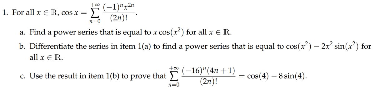 Σ
(-1)"x2n
(2n)!
1. For all x E R, cos x =
n=0
a. Find a power series that is equal to x cos(x²) for all x E R.
b. Differentiate the series in item 1(a) to find a power series that is equal to cos(x-) – 2x sin(x) for
all x E R.
to (
c. Use the result in item 1(b) to prove that
-16)"(4n + 1)
(2n)!
= cos(4) – 8 sin(4).
n=0
