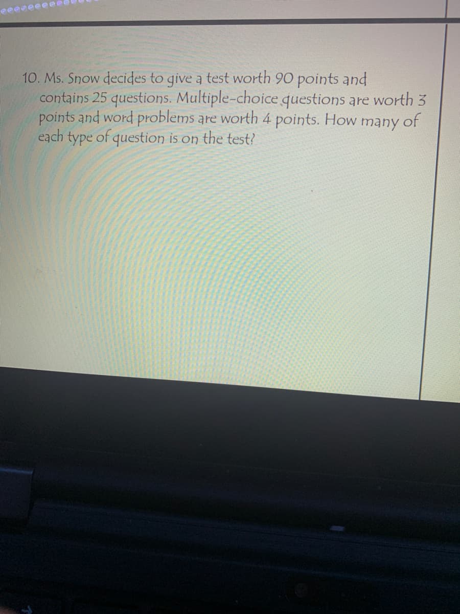 10. Ms. Snow decides to give a test worth 90 points and
contains 25 questions. Multiple-choice questions are worth 3
points and word problems are worth 4 points. How many of
each type of question is on the test?
