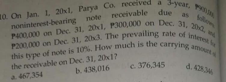 10. On Jan. 1, 20x1, Parya Co. received a 3-year, P900,000
receivable due
as follow
note
noninterest-bearing
P400,000 on Dec. 31, 20x1, P300,000 on Dec. 31, 20x2, and
P200,000 on Dec. 31, 20x3. The prevailing rate of interest for
this type of note is 10%. How much is the carrying amount of
the receivable on Dec. 31, 20x1?
c. 376,345
d. 428,346
b. 438,016
a. 467,354