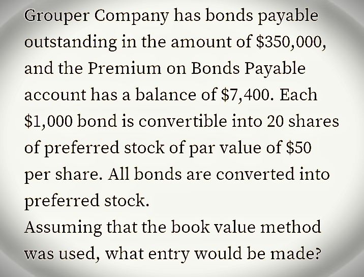 Grouper Company has bonds payable
outstanding in the amount of $350,000,
and the Premium on Bonds Payable
account has a balance of $7,400. Each
$1,000 bond is convertible into 20 shares
of preferred stock of par value of $50
per share. All bonds are converted into
preferred stock.
Assuming that the book value method
was used, what entry would be made?