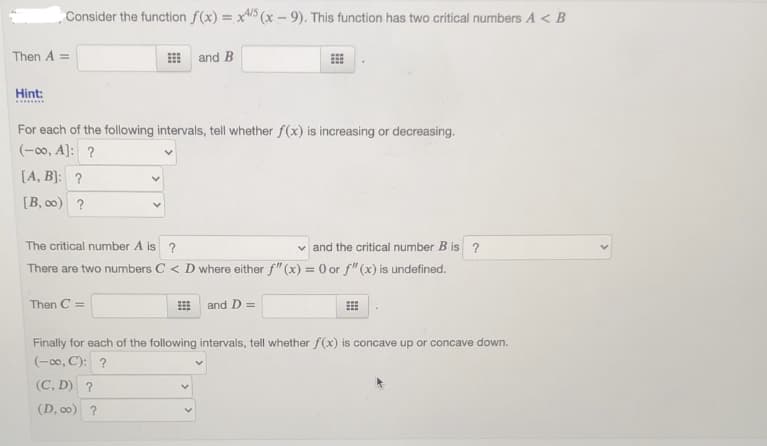 Consider the function f(x) = x/5 (x - 9). This function has two critical numbers A < B
Then A =
and B
Hint:
For each of the following intervals, tell whether f(x) is increasing or decreasing.
(-00, A]: ?
[A, B]: ?
[B, 00) ?
The critical number A is ?
v and the critical number B is ?
There are two numbers C < D where either f" (x) = 0 or f" (x) is undefined.
Then C =
and D =
Finally for each of the following intervals, tell whether f(x) is concave up or concave down.
(-00, C): ?
(C, D) ?
(D, c0) ?
