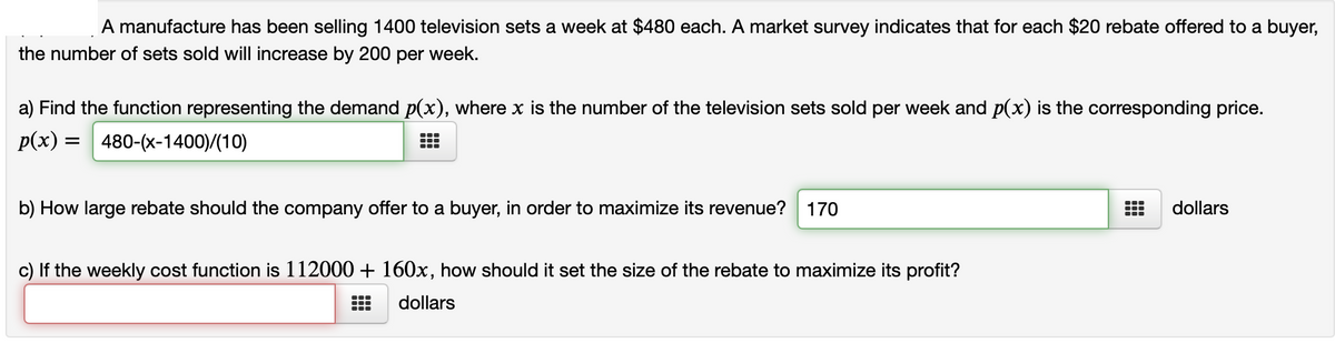 A manufacture has been selling 1400 television sets a week at $480 each. A market survey indicates that for each $20 rebate offered to a buyer,
the number of sets sold will increase by 200 per week.
a) Find the function representing the demand p(x), where x is the number of the television sets sold per week and p(x) is the corresponding price.
p(x) =
480-(x-1400)/(10)
b) How large rebate should the company offer to a buyer, in order to maximize its revenue?
170
dollars
c) If the weekly cost function is 112000 + 160x, how should it set the size of the rebate to maximize its profit?
dollars
