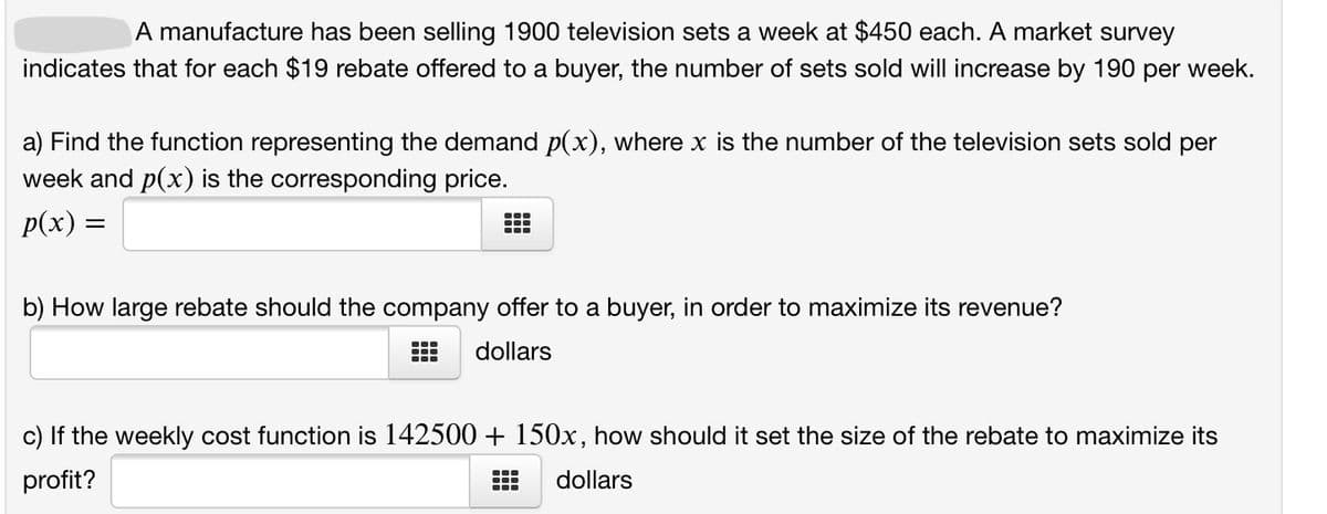 A manufacture has been selling 1900 television sets a week at $450 each. A market survey
indicates that for each $19 rebate offered to a buyer, the number of sets sold will increase by 190 per week.
a) Find the function representing the demand p(x), where x is the number of the television sets sold per
week and p(x) is the corresponding price.
p(x) =
...
b) How large rebate should the company offer to a buyer, in order to maximize its revenue?
dollars
c) If the weekly cost function is 142500 + 150x, how should it set the size of the rebate to maximize its
profit?
dollars
...
