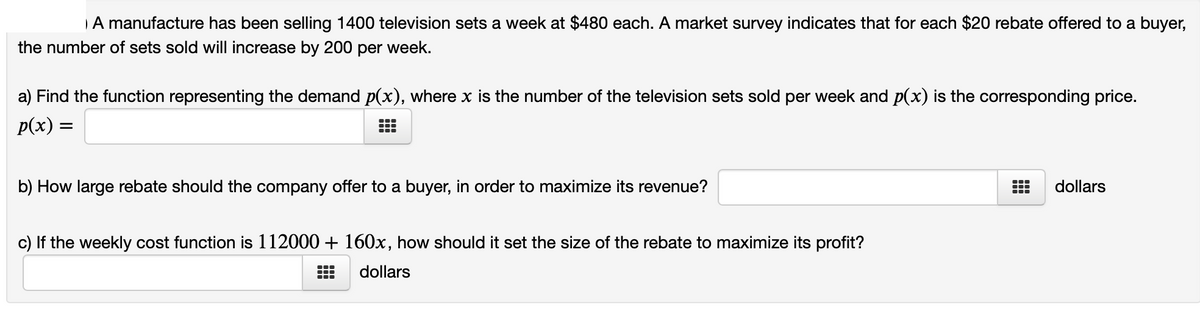 A manufacture has been selling 1400 television sets a week at $480 each. A market survey indicates that for each $20 rebate offered to a buyer,
the number of sets sold will increase by 200 per week.
a) Find the function representing the demand p(x), where x is the number of the television sets sold per week and p(x) is the corresponding price.
p(x) =
b) How large rebate should the company offer to a buyer, in order to maximize its revenue?
dollars
c) If the weekly cost function is 112000 + 160x, how should it set the size of the rebate to maximize its profit?
dollars

