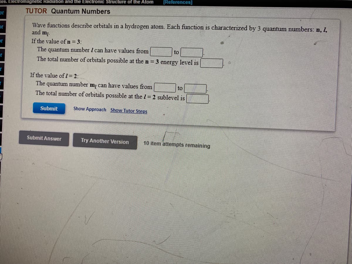 [References]
ies. Electromagnetic Radiation and the Electronic Structure of the Atom
TUTOR Quantum Numbers
ot
Wave functions describe orbitals in a hydrogen atom. Each function is characterized by 3 quantum numbers: n, 1,
and m.
If the value of n = 3:
The quantum number I can have values from
to
The total number of orbitals possible at the n = 3 energy level is
If the value ofl=2:
The quantum number m, can have values from
The total number of orbitals possible at the 1= 2 sublevel is
to
Submit
Show Approach Show Tutor Steps
Submit Answer
Try Another Version
10 item attempts remaining
