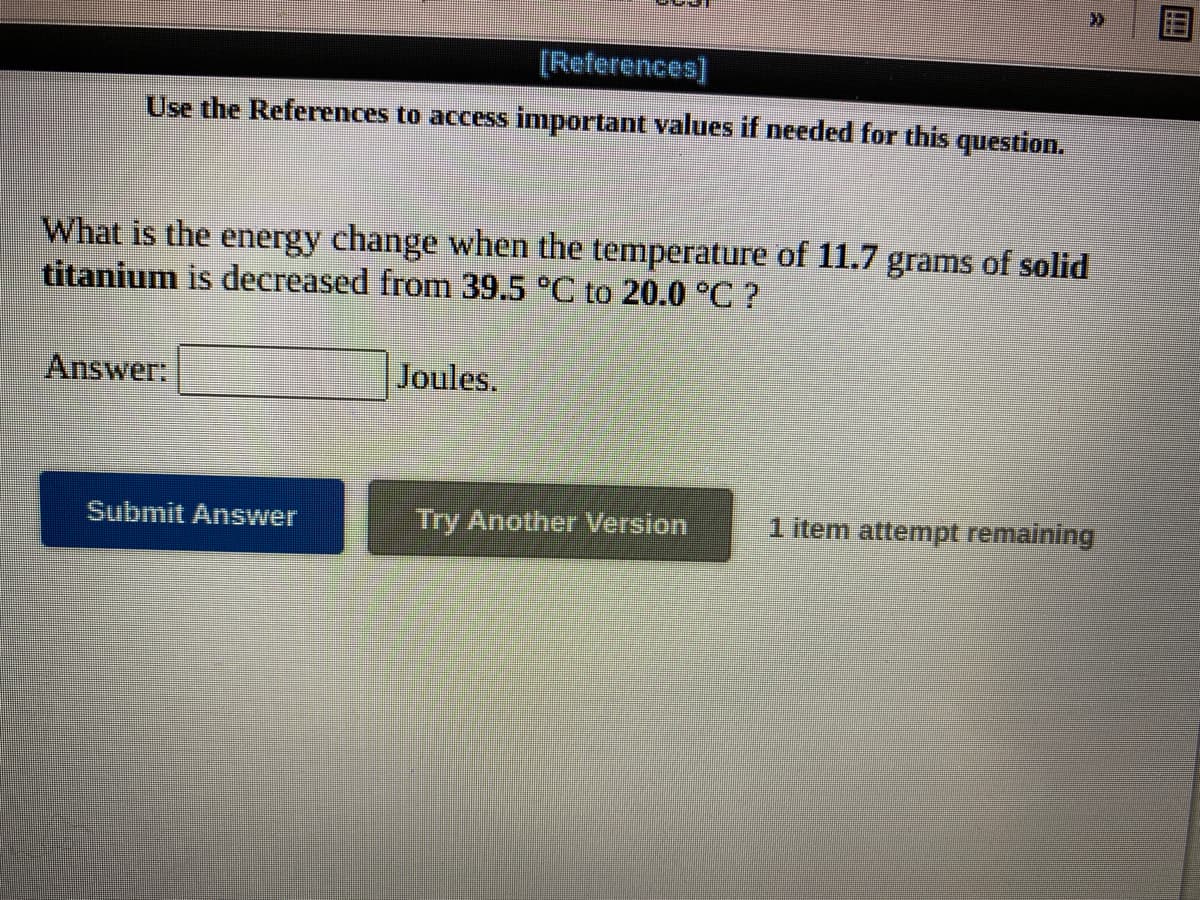 [References)
Use the References to access important values if needed for this question.
What is the energy change when the temperature of 11.7 grams of solid
titanium is decreased from 39.5 °C to 20.0 °C ?
Answer:
Joules.
Submit Answer
Try Another Version
1 item attempt remaining
