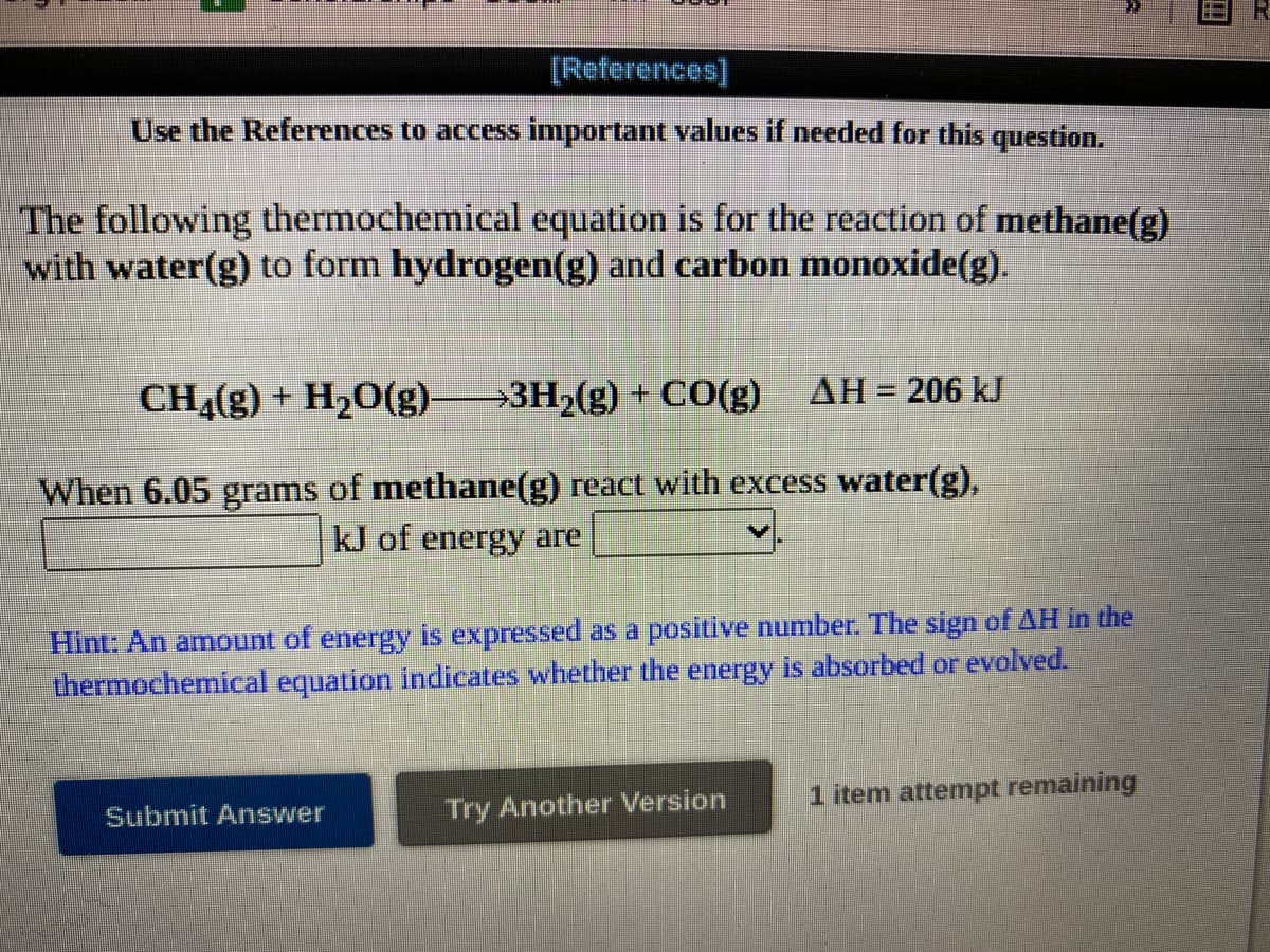 [References]
Use the References to access important values if needed for this question.
The following thermochemical equation is for the reaction of methane(g)
with water(g) to form hydrogen(g) and carbon monoxide(g).
CH4(g) + H20(g)-
→3H2(g) + CO(g)
AH = 206 kJ
%3D
When 6.05 grams of methane(g) react with excess water(g),
kJ of energy are
Hint: An amount of energy is expressed as a positive number. The sign of AH in the
thermochemical equation indicates whether the energy is absorbed or evolved.
1 item attempt remaining
Submit Answer
Try Another Version
