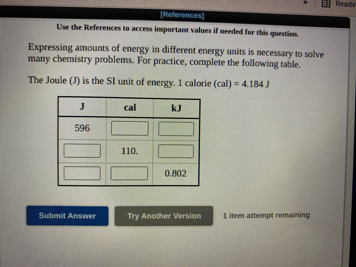 Readir
[References]
Use the References to access important values if needed for this question.
Expressing anmounts of energy in different energy units is necessary to solve
many chemistry problems. For practice, complete the following table.
The Joule (J) is the SI unit of energy. 1 calorie (cal) = 4.184 J
cal
kJ
596
110.
0.802
Submit Answer
Try Another Version
1 item attempt remaining

