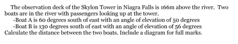 The observation deck of the Skylon Tower in Niagra Falls is 166m above the river. Two
boats are in the river with passengers looking up at the tower.
-Boat A is 60 degrees south of east with an angle of elevation of 50 degrees
-Boat B is 130 degrees south of east with an angle of elevation of 56 degrees
Calculate the distance between the two boats. Include a diagram for full marks.
