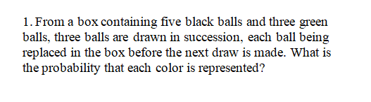 1. From a box containing five black balls and three green
balls, three balls are drawn in succession, each ball being
replaced in the box before the next draw is made. What is
the probability that each color is represented?

