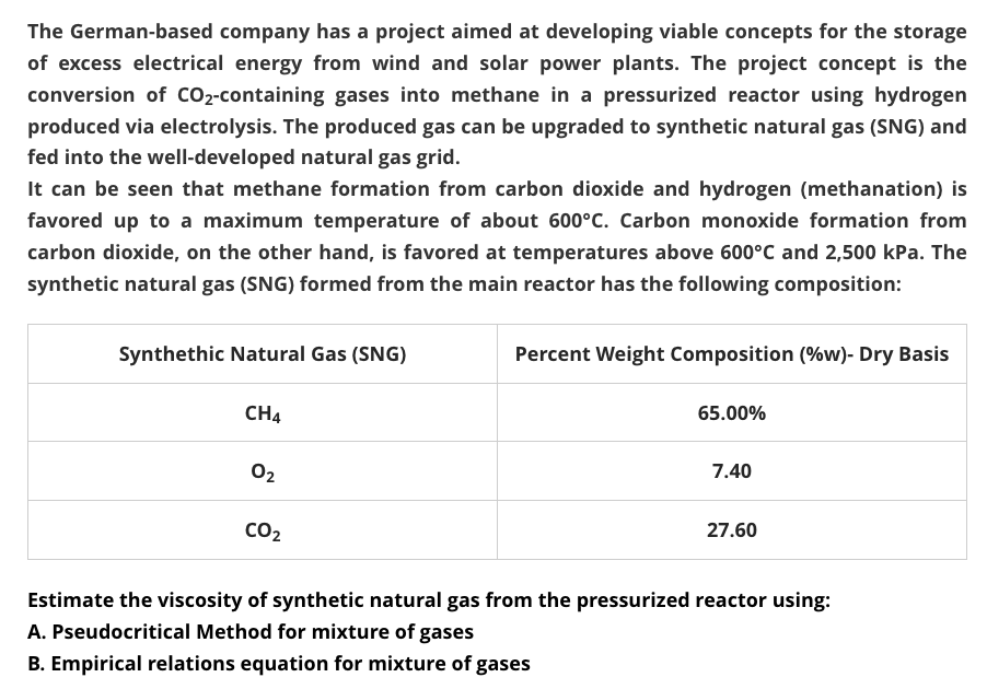 The German-based company has a project aimed at developing viable concepts for the storage
of excess electrical energy from wind and solar power plants. The project concept is the
conversion of CO2-containing gases into methane in a pressurized reactor using hydrogen
produced via electrolysis. The produced gas can be upgraded to synthetic natural gas (SNG) and
fed into the well-developed natural gas grid.
It can be seen that methane formation from carbon dioxide and hydrogen (methanation) is
favored up to a maximum temperature of about 600°C. Carbon monoxide formation from
carbon dioxide, on the other hand, is favored at temperatures above 600°C and 2,500 kPa. The
synthetic natural gas (SNG) formed from the main reactor has the following composition:
Synthethic Natural Gas (SNG)
Percent Weight Composition (%w)- Dry Basis
CH4
65.00%
02
7.40
CO2
27.60
Estimate the viscosity of synthetic natural gas from the pressurized reactor using:
A. Pseudocritical Method for mixture of gases
B. Empirical relations equation for mixture of gases
