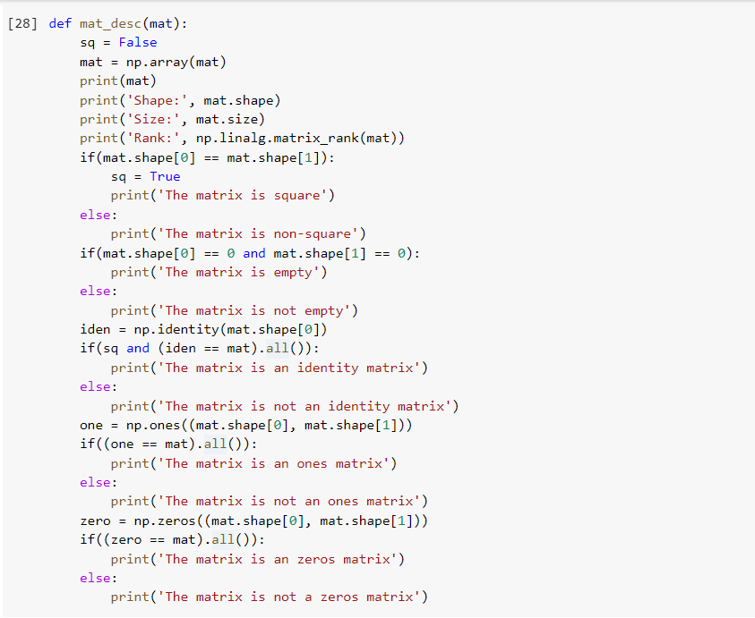 [28] def mat_desc (mat):
sq = False
mat = np.array(mat)
print (mat)
print('Shape: ', mat.shape)
print('Size:', mat.size)
print ('Rank:', np.linalg.matrix_rank(mat))
if (mat.shape[0]
sq = True
print('The matrix is square')
mat.shape[1]):
=3D
else:
print('The matrix is non-square')
if (mat.shape[0] == 0 and mat.shape[1]
print('The matrix is empty')
0):
==
else:
print('The matrix is not empty')
iden = np.identity(mat.shape[0])
if(sq and (iden == mat).all()):
print('The matrix is an identity matrix')
else:
print('The matrix is not an identity matrix')
one = np.ones ((mat.shape[0], mat.shape[1]))
if((one == mat).all()):
print('The matrix is an ones matrix')
else:
print('The matrix is not an ones matrix')
np.zeros ( (mat.shape[0], mat.shape[1]))
zero =
if((zero == mat).all()):
print('The matrix is an zeros matrix')
else:
print('The matrix is not a zeros matrix')
