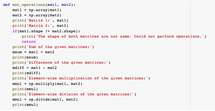 def mat_operations (matl, mat2):
matl - np.array (mat1)
mat2 - np.array (mat2)
print( 'Matrix 1:', matl)
print ('Matrix 2:', mat2)
if (matl.shape != mat2.shape):
print('The shape of both matrices are not same. Could not perform operations.')
return
print('Sum of the given matrices:')
msum - matl + mat2
print(msum)
print('Difference of the given matrices:')
mdiff = matl - mat2
print(mdiff)
print ('Element-wise multiplication of the given matrices:')
mmul = np.multiply(matl, mat2)
print (mmul)
print( 'Element-wise division of the given matrices:')
mmul - np.divide (matl, mat2)
print(mmul)
