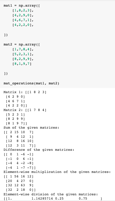 matl - np.array ((
(1,8,2,3],
[4,2,9,0],
[4,6,7,1],
[4,2,2,0],
1)
np.array ([
[1,7,8,4],
mat2 =
[5,2,3,1],
[8,2,9,91,
[ 8,1,9,7)
])
mat_operations (mat1, mat2)
Matrix 1: [[1 8 2 3]
[4 29 0]
[4 67 1]
[4 2 2 0]]
Matrix 2: [[1 7 8 4]
[5 2 3 1]
[8 2 9 91
[8 1 9 7)]
Sum of the given matrices:
[[ 2 15 10 7]
( 9 4 12 1]
8 16 10]
(12
(12
3 11 7]]
Difference of the given matrices:
1 -6 -1]
6 -1]
4 -2 -8]
(-1
[-4
[-4
Element-wise multiplication of the given matrices:
[[ 1 56 16 12]
1 -7 -7]]
[20 4 27 0]
[32 12 63
9]
2 18
0]]
[32
Element-wise division of the given matrices :
[[1.
1.14285714 0.25
0.75
