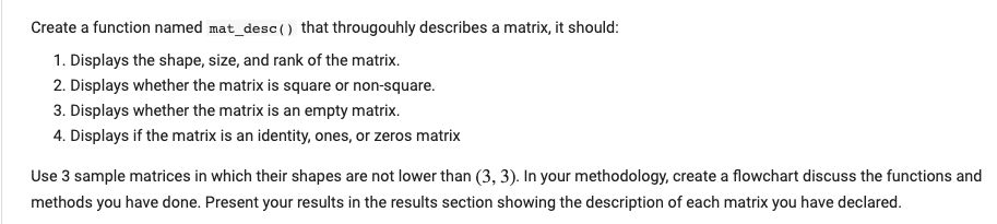 Create a function named mat_desc () that througouhly describes a matrix, it should:
1. Displays the shape, size, and rank of the matrix.
2. Displays whether the matrix is square or non-square.
3. Displays whether the matrix is an empty matrix.
4. Displays if the matrix is an identity, ones, or zeros matrix
Use 3 sample matrices in which their shapes are not lower than (3, 3). In your methodology, create a flowchart discuss the functions and
methods you have done. Present your results in the results section showing the description of each matrix you have declared.
