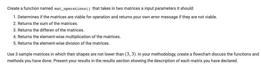 Create a function named mat_operations() that takes in two matrices a input parameters it should:
1. Determines if the matrices are viable for operation and returns your own error message if they are not viable.
2. Returns the sum of the matrices.
3. Returns the differen of the matrices.
4. Returns the element-wise multiplication of the matrices.
5. Returns the element-wise division of the matrices.
Use 3 sample matrices in which their shapes are not lower than (3, 3). In your methodology, create a flowchart discuss the functions and
methods you have done. Present your results in the results section showing the description of each matrix you have declared.
