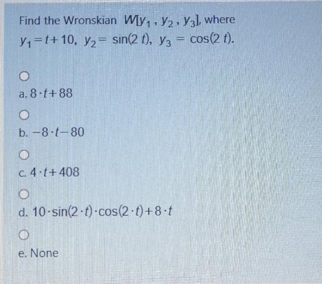 Find the Wronskian Wy,, y,, Y] where
Y,=t+10, y2=
sin(2 t). Y3
cos(2 f).
a. 8-t+88
b.-8-t-80
C. 4 t+408
d. 10-sin(2 t)-cos(2-t)+8 t
e. None
