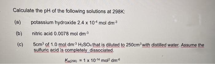 Calculate the pH of the following solutions at 298K:
(a)
potassium hydroxide 2.4 x 104 mol dm3
(b)
nitric acid 0.0078 mol dm3
5cm of 1.0 mol dm3 H2SO4 that is diluted to 250cm3 with distilled water. Assume the
sulfuric acid Is completely dissociated.
(c)
Kwi208) = 1 x 10-14 mol? dm6
