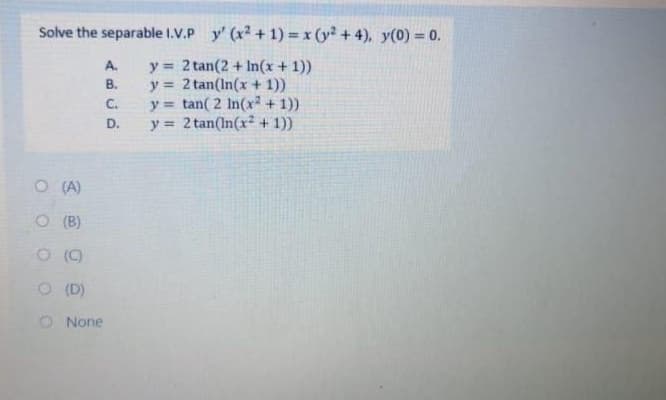 Solve the separable I.V.P y' (x2 + 1) x (y + 4), y(0) = 0.
y = 2 tan(2 + In(x + 1))
y = 2 tan(In(x+ 1))
y = tan( 2 In(x2 + 1))
y = 2 tan(In(x + 1))
A.
В.
C.
D.
O (A)
O (B)
()
O (D)
O None

