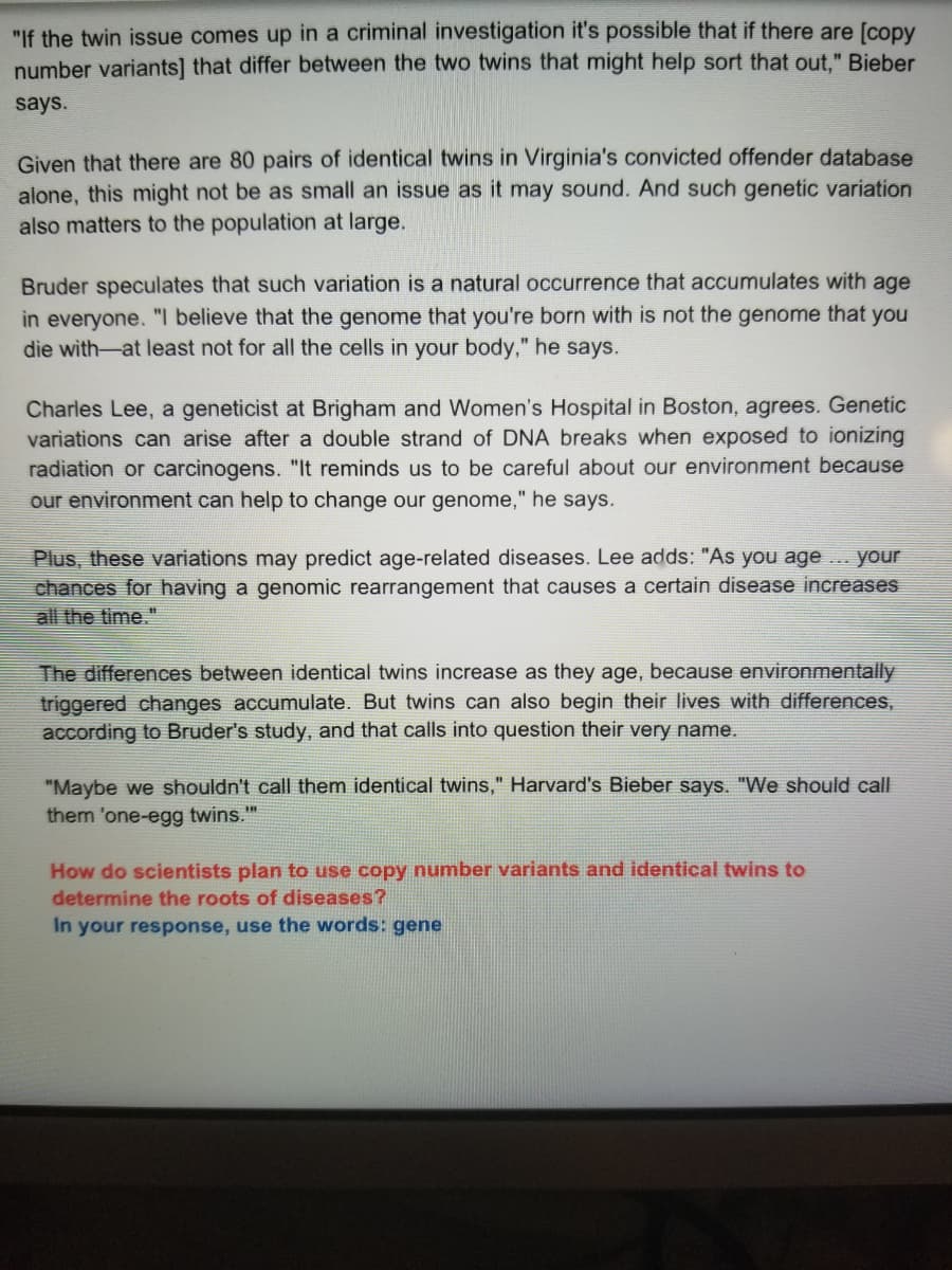 "If the twin issue comes up in a criminal investigation it's possible that if there are [copy
number variants] that differ between the two twins that might help sort that out," Bieber
says.
Given that there are 80 pairs of identical twins in Virginia's convicted offender database
alone, this might not be as small an issue as it may sound. And such genetic variation
also matters to the population at large.
Bruder speculates that such variation is a natural occurrence that accumulates with age
in everyone. "I believe that the genome that you're born with is not the genome that you
die with-at least not for all the cells in your body," he says.
Charles Lee, a geneticist at Brigham and Women's Hospital in Boston, agrees. Genetic
variations can arise after a double strand of DNA breaks when exposed to ionizing
radiation or carcinogens. "It reminds us to be careful about our environment because
our environment can help to change our genome," he says.
Plus, these variations may predict age-related diseases. Lee adds: "As you age ... your
chances for having a genomic rearrangement that causes a certain disease increases
all the time."
The differences between identical twins increase as they age, because environmentally
triggered changes accumulate. But twins can also begin their lives with differences,
according to Bruder's study, and that calls into question their very name.
"Maybe we shouldn't call them identical twins," Harvard's Bieber says. "We should call
them 'one-egg twins."
How do scientists plan to use copy number variants and identical twins to
determine the roots of diseases?
In your response, use the words: gene
