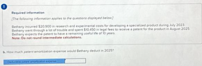 Required information
[The following information applies to the questions displayed below]
Bethany incurred $20,900 in research and experimental costs for developing a specialized product during July 2023.
Bethany went through a lot of trouble and spent $10,450 in legal fees to receive a patent for the product in August 2025.
Bethany expects the patent to have a remaining useful life of 10 years.
Note: Do not round intermediate c
calculations.
b. How much patent amortization expense would Bethany deduct in 2025?
Deductible patent amortization expense