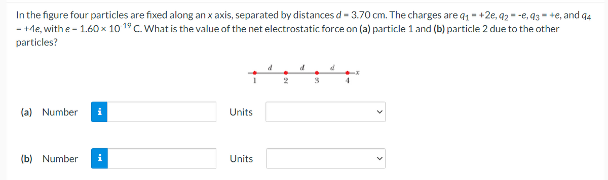 In the figure four particles are fixed along an x axis, separated by distances d = 3.70 cm. The charges are q1 = +2e, q2 = -e, q3 = +e, and q4
= +4e, with e = 1.60 × 1019 C. What is the value of the net electrostatic force on (a) particle 1 and (b) particle 2 due to the other
particles?
d
d
d
1
2
3
4.
(a) Number
i
Units
(b) Number
i
Units
