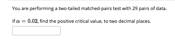 You are performing a two-tailed matched-pairs test with 29 pairs of data.
If a = 0.02, find the positive critical value, to two decimal places.
%3!
