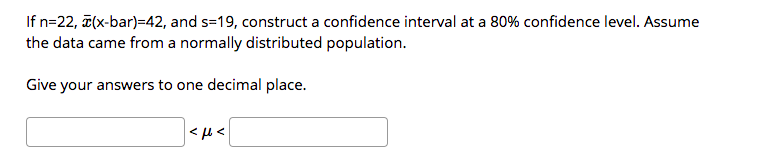 If n=22, (x-bar)=42, and s=19, construct a confidence interval at a 80% confidence level. Assume
the data came from a normally distributed population.
Give your answers to one decimal place.
