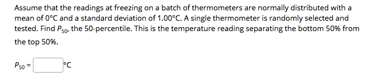 Assume that the readings at freezing on a batch of thermometers are normally distributed with a
mean of 0°C and a standard deviation of 1.00°C. A single thermometer is randomly selected and
tested. Find Pso, the 50-percentile. This is the temperature reading separating the bottom 50% from
the top 50%.
P50 =
°C
