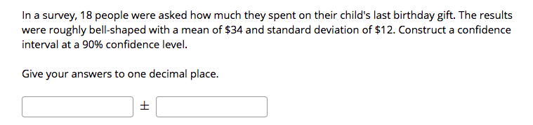 In a survey, 18 people were asked how much they spent on their child's last birthday gift. The results
were roughly bell-shaped with a mean of $34 and standard deviation of $12. Construct a confidence
interval at a 90% confidence level.
Give your answers to one decimal place.
