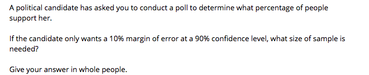 A political candidate has asked you to conduct a poll to determine what percentage of people
support her.
If the candidate only wants a 10% margin of error at a 90% confidence level, what size of sample is
needed?
Give your answer in whole people.
