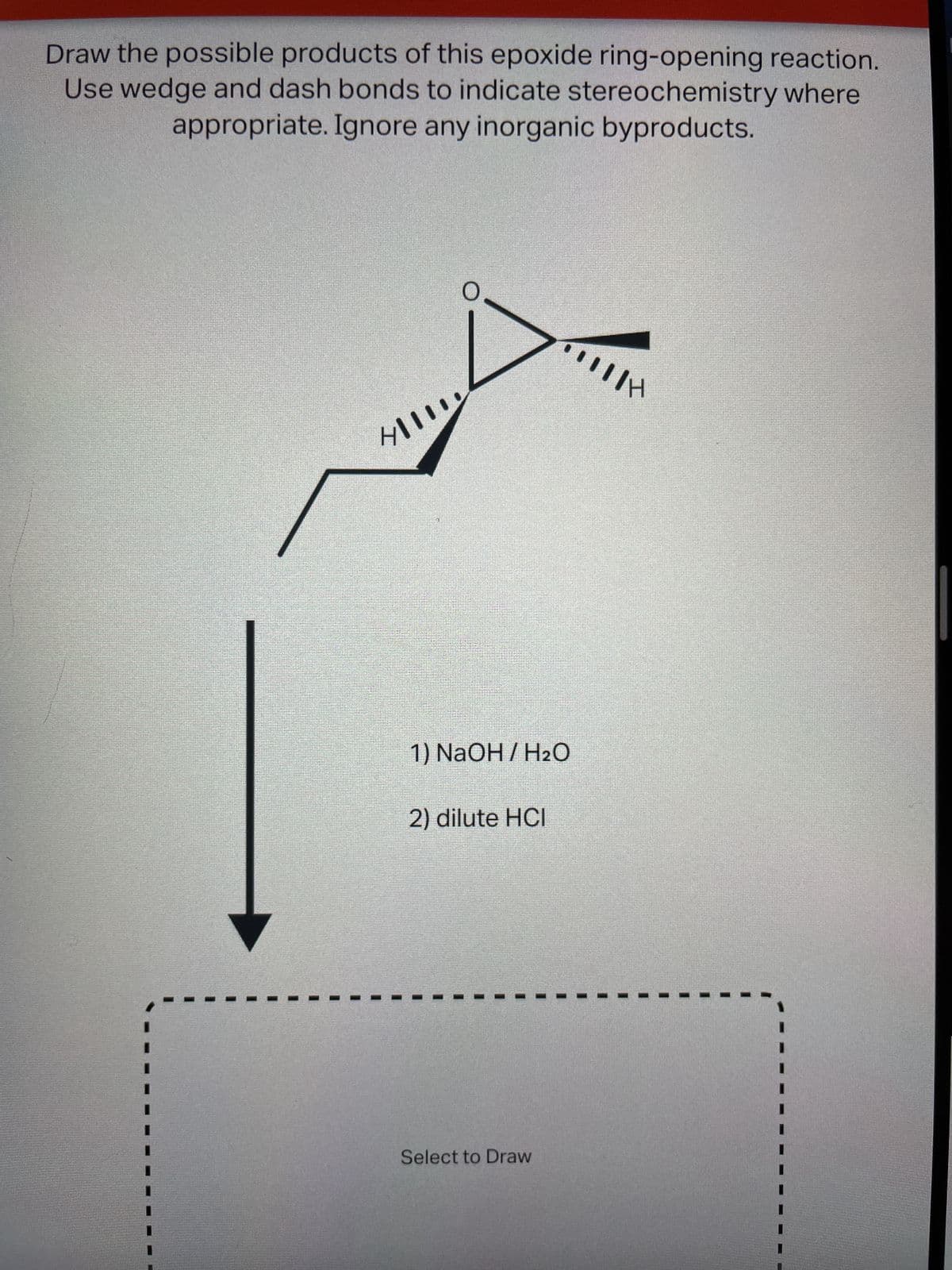 Draw the possible products of this epoxide ring-opening reaction.
Use wedge and dash bonds to indicate stereochemistry where
appropriate. Ignore any inorganic byproducts.
Hll
O
1) NaOH / H₂O
2) dilute HCI
HIIH
Select to Draw