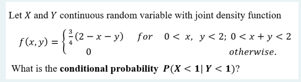 Let X and Y continuous random variable with joint density function
f(x, y) =
(²³/1 (2 - x - y)
x - y)
for 0 < x, y < 2; 0 < x + y<2
otherwise.
0
What is the conditional probability P(X < 1| Y < 1)?