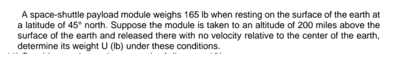 A space-shuttle payload module weighs 165 lb when resting on the surface of the earth at
a latitude of 45° north. Suppose the module is taken to an altitude of 200 miles above the
surface of the earth and released there with no velocity relative to the center of the earth,
determine its weight U (Ib) under these conditions.
