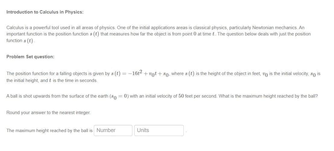 Introduction to Calculus in Physics:
Calculus is a powerful tool used in all areas of physics. One of the initial applications areas is classical physics, particularly Newtonian mechanics. An
important function is the position function s (t) that measures how far the object is from point 0 at time t. The question below deals with just the position
function s (t)
Problem Set question:
The position function for a falling objects is given by s (t) = -16t + vot + s0, where s (t) is the height of the object in feet, vo is the initial velocity, so is
the initial height, and t is the time in seconds.
A ball is shot upwards from the surface of the earth (so = 0) with an initial velocity of 50 feet per second. What is the maximum height reached by the ball?
Round your answer to the nearest integer.
The maximum height reached by the ball is Number
Units
