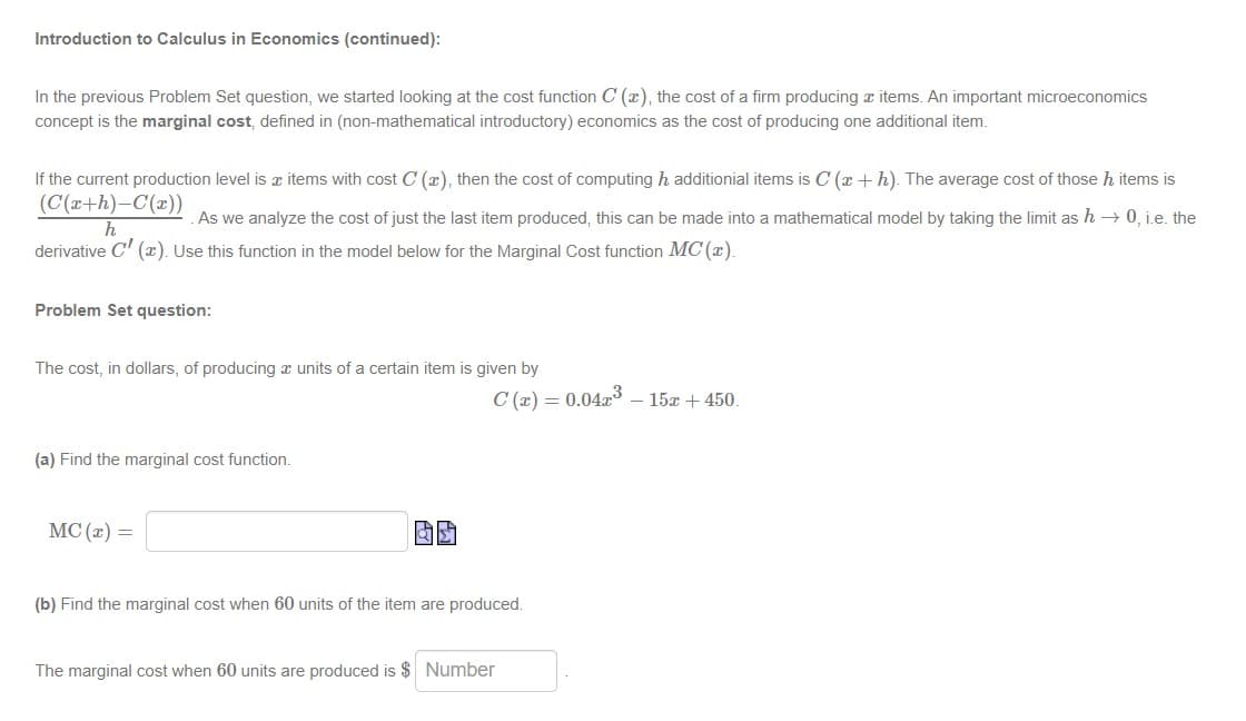 Introduction to Calculus in Economics (continued):
In the previous Problem Set question, we started looking at the cost function C (x), the cost of a firm producing a items. An important microeconomics
concept is the marginal cost, defined in (non-mathematical introductory) economics as the cost of producing one additional item.
If the current production level is z items with cost C (x), then the cost of computing h additionial items is C (x + h). The average cost of those h items is
(C(x+h)-C(x))
As we analyze the cost of just the last item produced, this can be made into a mathematical model by taking the limit as h → 0, i.e. the
derivative C' (x). Use this function in the model below for the Marginal Cost function MC (x).
Problem Set question:
The cost, in dollars, of producing x units of a certain item is given by
C (x) = 0.04x3 – 15x + 450.
(a) Find the marginal cost function.
MC (x) =
(b) Find the marginal cost when 60 units of the item are produced.
The marginal cost when 60 units are produced is $ Number
