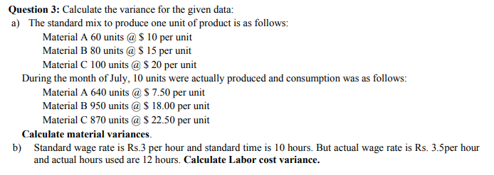 Question 3: Calculate the variance for the given data:
a) The standard mix to produce one unit of product is as follows:
Material A 60 units @ $ 10 per unit
Material B 80 units @$ 15 per unit
Material C 100 units @ $ 20 per unit
During the month of July, 10 units were actually produced and consumption was as follows:
Material A 640 units @S 7.50 per unit
Material B 950 units @ $ 18.00 per unit
Material C 870 units @ $ 22.50 per unit
Calculate material variances.
b) Standard wage rate is Rs.3 per hour and standard time is 10 hours. But actual wage rate is Rs. 3.5per hour
and actual hours used are 12 hours. Calculate Labor cost variance.
