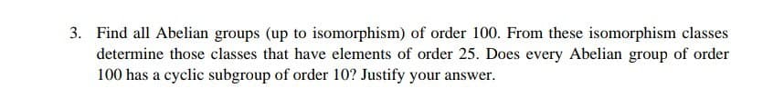 3. Find all Abelian groups (up to isomorphism) of order 100. From these isomorphism classes
determine those classes that have elements of order 25. Does every Abelian group of order
100 has a cyclic subgroup of order 10? Justify your answer.
