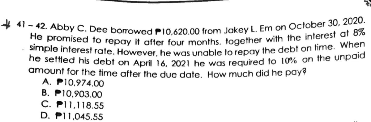 * 41 - 42. Abby C. Dee borrowed P10,620.00 from Jakey L. Em on October 30, 2020.
He promised to repay it after four months, together with the interest at 8%
simple interest rate. However, he was unable to repay the debt on time. When
ne seffled his debt on April 16. 2021 he was required to 10% on the unpald
amount for the time after the due date. How much did he pay?
A. PI0,974.00
B. P10,903.00
C. P11,118.55
D. P11,045.55
