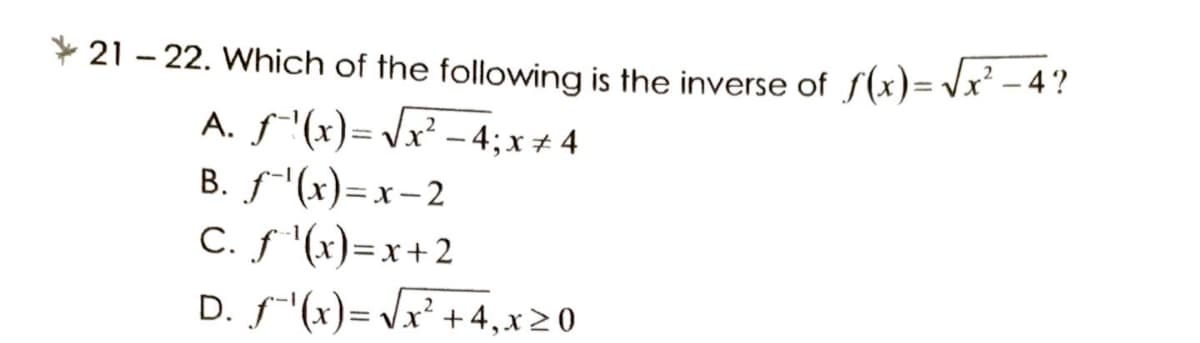* 21 – 22. Which of the following is the inverse of f(x)= Vx² – 4 ?
A. f"(x)= Jx² – 4; x + 4
B. f"(x)=x-2
С.S ()-х+2
D. f"(x)= Vx² + 4,x2 0
X -
