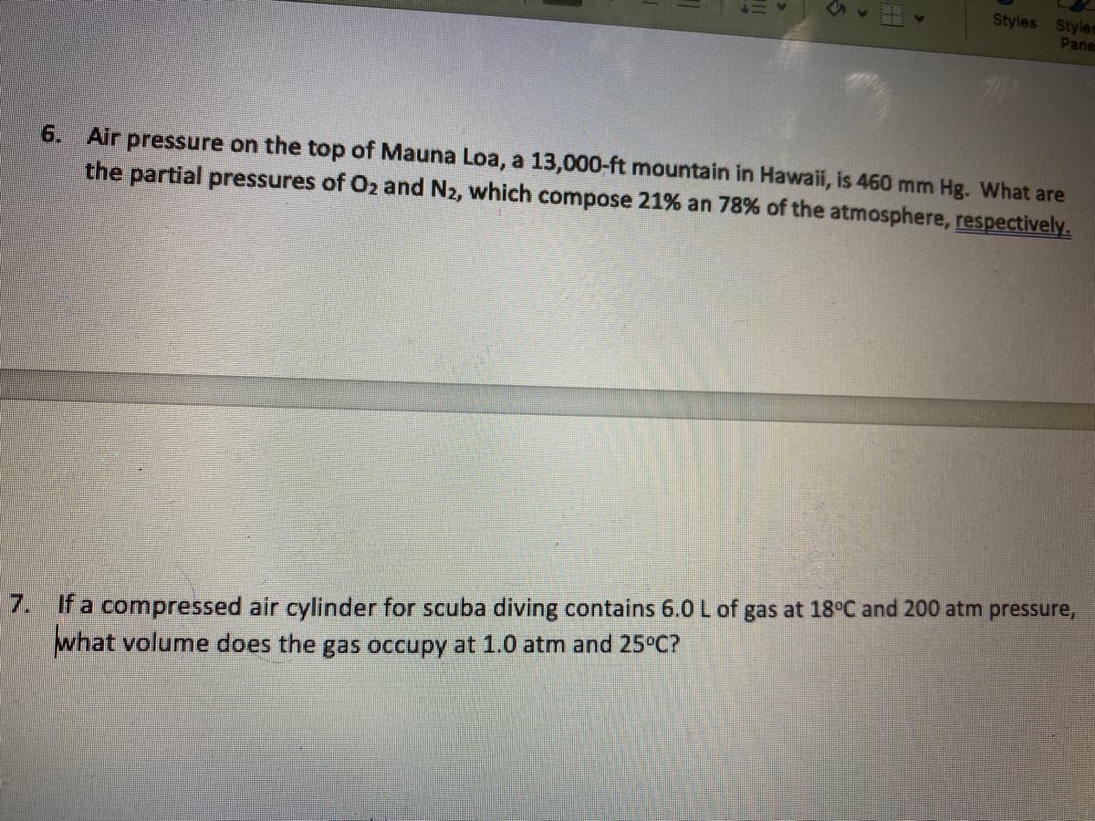 Styles Styles
Pane
6. Air pressure on the top of Mauna Loa, a 13,000-ft mountain in Hawaii, is 460 mm Hg. What are
the partial pressures of O2 and N2, which compose 21% an 78% of the atmosphere, respectively.
7. If a compressed air cylinder for scuba diving contains 6.0 L of gas at 18°C and 200 atm pressure,
what volume does the gas occupy at 1.0 atm and 25°C?
