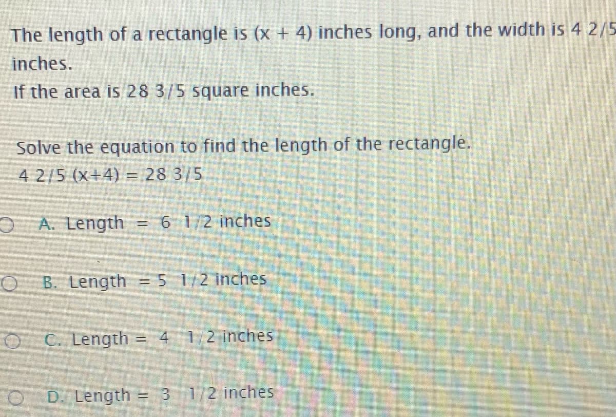 The length of a rectangle is (x + 4) inches long, and the width is 4 2/5
inches.
If the area is 28 3/5 square inches.
Solve the equation to find the length of the rectangle.
4 2/5 (x+4) = 28 3/5
%3D
A. Length
6 1/2 inches
B. Length = 5 1/2 inches
%3D
O C. Length = 4 1/2 inches
%3D
D. Length = 3 1/2 inches
