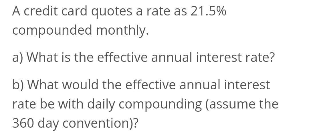 A credit card quotes a rate as 21.5%
compounded monthly.
a) What is the effective annual interest rate?
b) What would the effective annual interest
rate be with daily compounding (assume the
360 day convention)?
