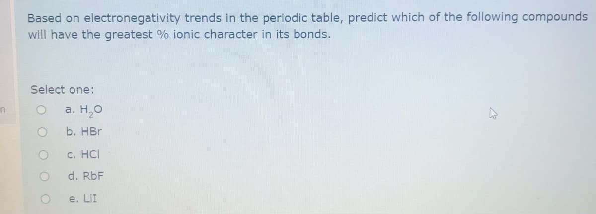 Based on electronegativity trends in the periodic table, predict which of the following compounds
will have the greatest % ionic character in its bonds.
Select one:
a. H,0
b. HBr
С. НС
d. RbF
e. LiI
